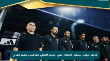عاجل اليوم.. تشكيل الجهاز الفني الجديد للأهلي وتفاصيل مصير معالي